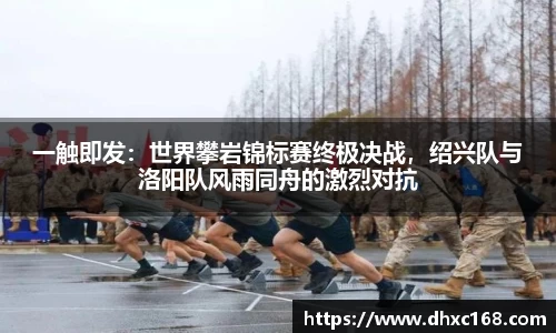 一触即发：世界攀岩锦标赛终极决战，绍兴队与洛阳队风雨同舟的激烈对抗